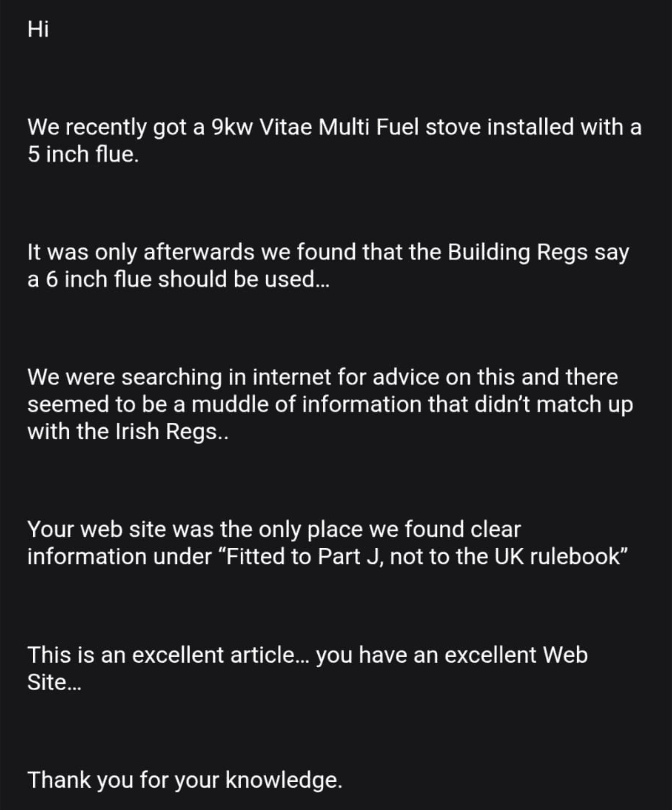 Screenshot of an email received by Roberts Solid Fuel Services, with the sender's details removed. It reads: We recently got a 9kw Vitae Multi Fuel stove installed with a 5 inch flue. It was only afterwards we found that the Building Regs say a 6 inch flue should be used. We were searching in internet for advice on this and there seemed to be a muddle of information that didn't match up with the Irish Regs. Your web site was the only place we found clear information under Fitted to Part J, not to the UK rulebook. This is an excellent article, you have an excellent Web Site. Thank you for your knowledge.